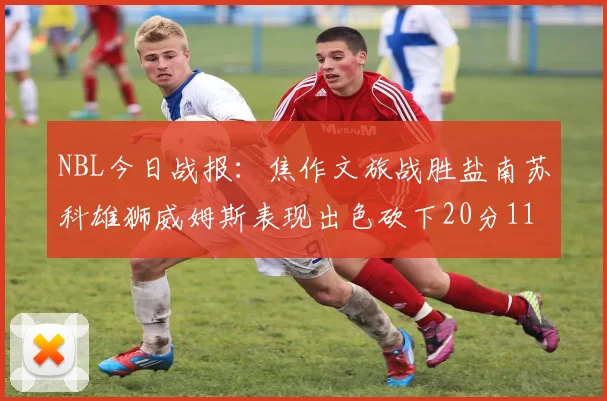 NBL今日战报：焦作文旅战胜盐南苏科雄狮威姆斯表现出色砍下20分11篮板