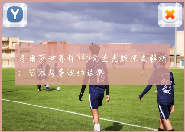 李丽莎世界杯54p无圣光版深度解析：艺术与争议的边界