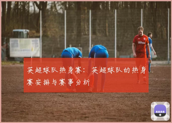 英超球队热身赛：英超球队的热身赛安排与赛事分析