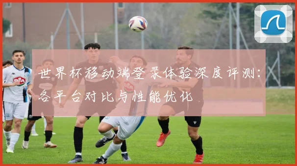 世界杯移动端登录体验深度评测：各平台对比与性能优化