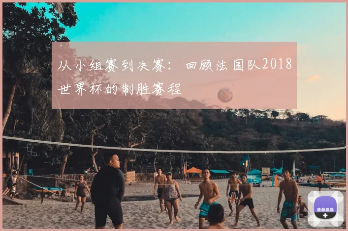 从小组赛到决赛：回顾法国队2018世界杯的制胜赛程