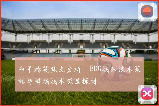和平精英焦点分析：EDG战队技术策略与游戏战术深度探讨