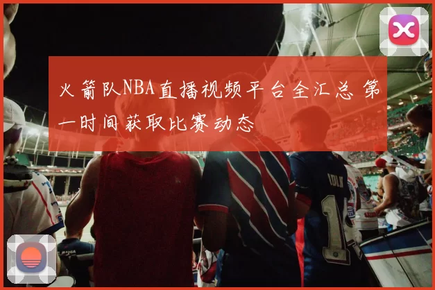 火箭队NBA直播视频平台全汇总 第一时间获取比赛动态