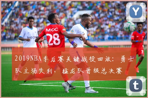 2019NBA季后赛关键战役回放：勇士队主场失利，猛龙队晋级总决赛