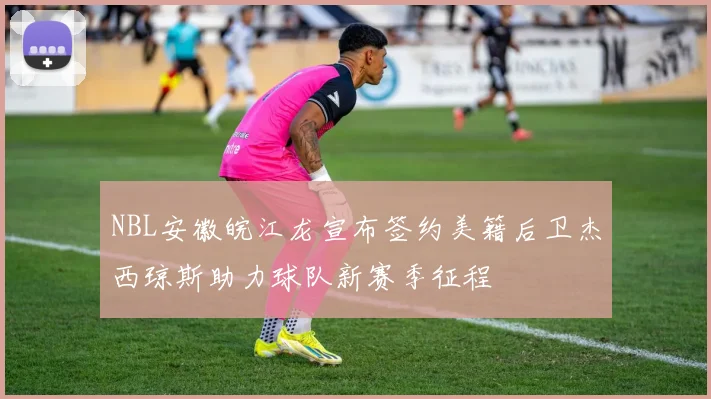NBL安徽皖江龙宣布签约美籍后卫杰西琼斯助力球队新赛季征程