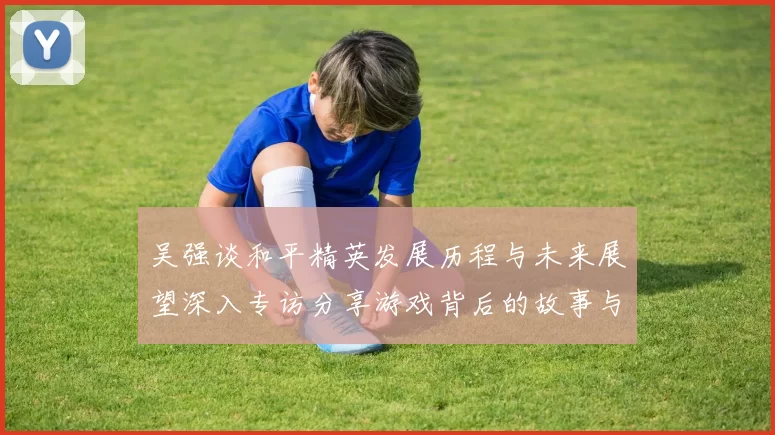 吴强谈和平精英发展历程与未来展望深入专访分享游戏背后的故事与挑战