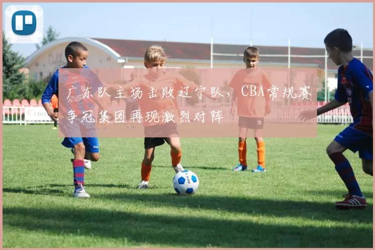 广东队主场击败辽宁队，CBA常规赛争冠集团再现激烈对阵