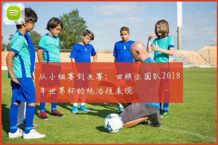 从小组赛到决赛：回顾法国队2018年世界杯的统治性表现