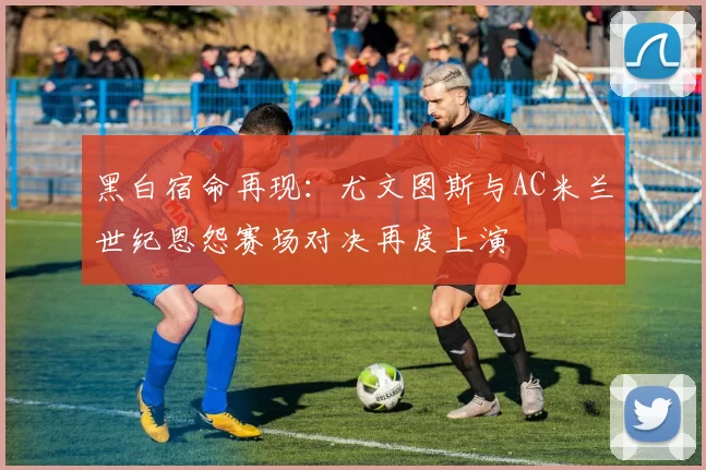 黑白宿命再现：尤文图斯与AC米兰世纪恩怨赛场对决再度上演