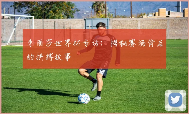 李丽莎世界杯专访：揭秘赛场背后的拼搏故事