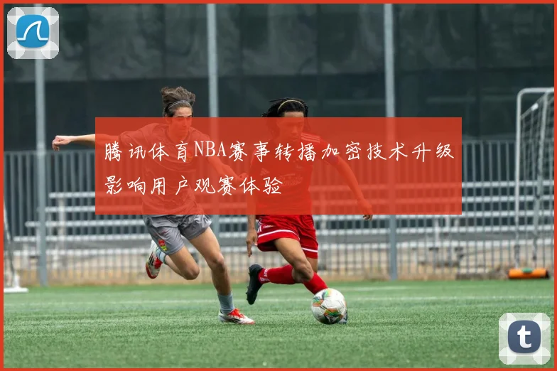 腾讯体育NBA赛事转播加密技术升级影响用户观赛体验