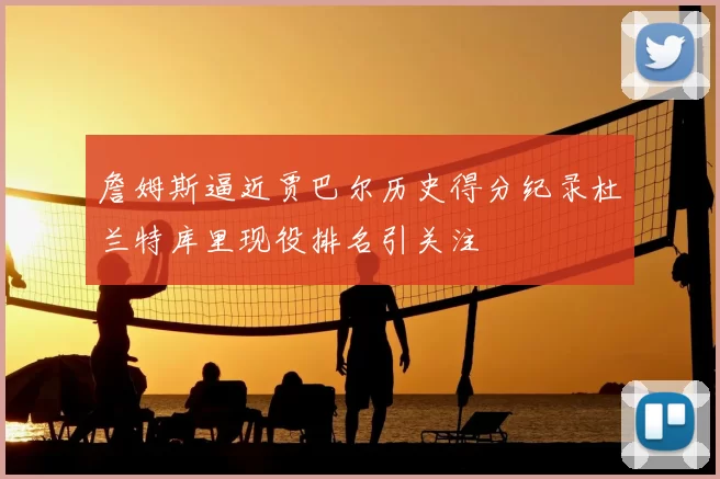 詹姆斯逼近贾巴尔历史得分纪录杜兰特库里现役排名引关注