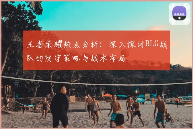 王者荣耀热点分析：深入探讨BLG战队的防守策略与战术布局