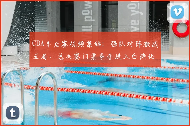 CBA季后赛视频集锦：强队对阵激战五局，总决赛门票争夺进入白热化