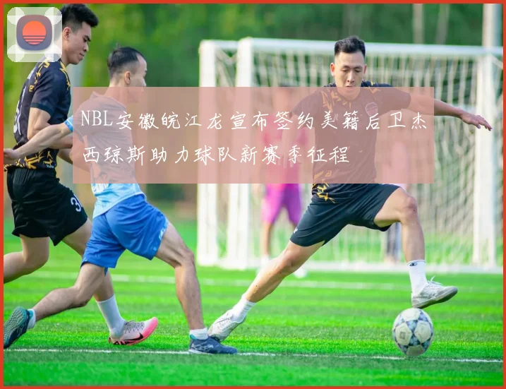 NBL安徽皖江龙宣布签约美籍后卫杰西琼斯助力球队新赛季征程