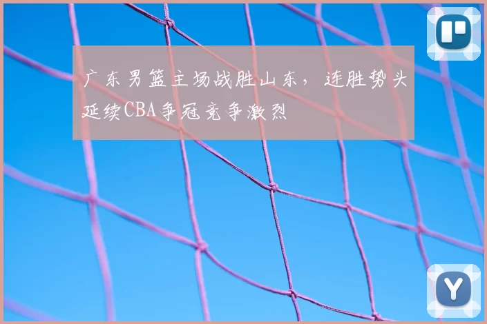 广东男篮主场战胜山东，连胜势头延续CBA争冠竞争激烈