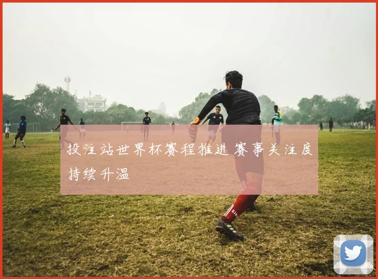 投注站世界杯赛程推进 赛事关注度持续升温