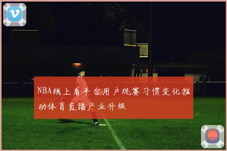 NBA线上看平台用户观赛习惯变化推动体育直播产业升级