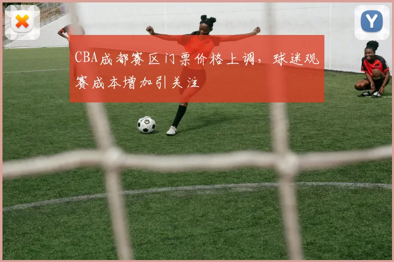 CBA成都赛区门票价格上调，球迷观赛成本增加引关注