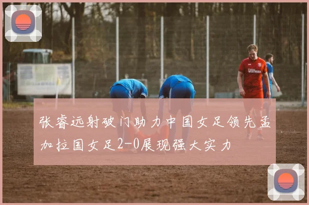 张睿远射破门助力中国女足领先孟加拉国女足2-0展现强大实力
