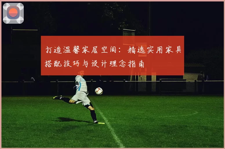 打造温馨家居空间：精选实用家具搭配技巧与设计理念指南