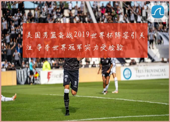 美国男篮备战2019世界杯阵容引关注 争夺世界冠军实力受检验