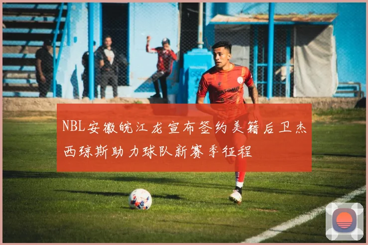 NBL安徽皖江龙宣布签约美籍后卫杰西琼斯助力球队新赛季征程