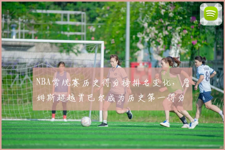 NBA常规赛历史得分榜排名变化,詹姆斯超越贾巴尔成为历史第一得分手