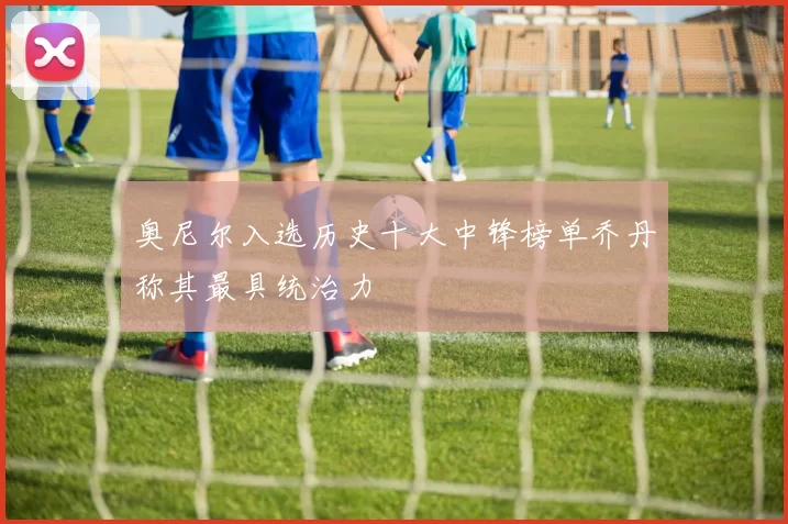 奥尼尔入选历史十大中锋榜单乔丹称其最具统治力