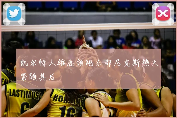 凯尔特人雄鹿领跑东部尼克斯热火紧随其后