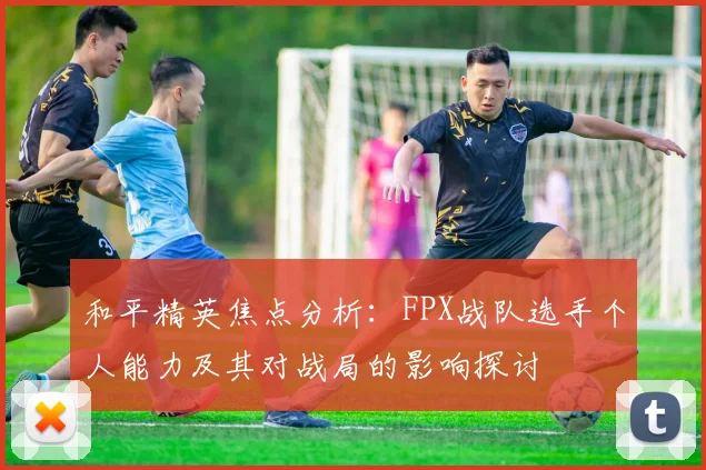 和平精英焦点分析：FPX战队选手个人能力及其对战局的影响探讨