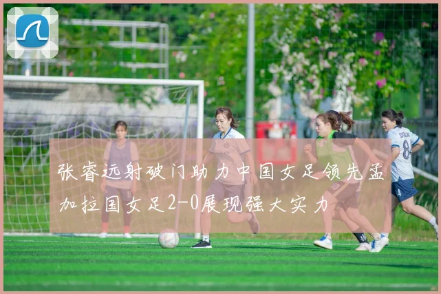 张睿远射破门助力中国女足领先孟加拉国女足2-0展现强大实力