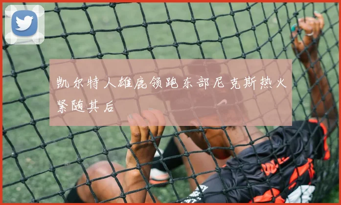 凯尔特人雄鹿领跑东部尼克斯热火紧随其后