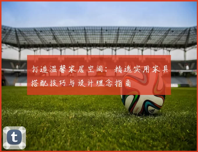 打造温馨家居空间：精选实用家具搭配技巧与设计理念指南