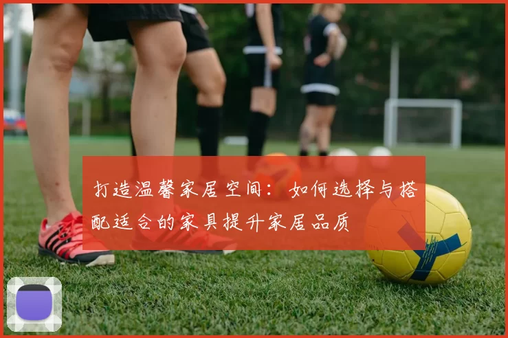 打造温馨家居空间：如何选择与搭配适合的家具提升家居品质