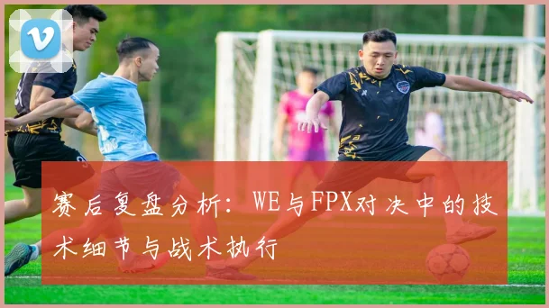 赛后复盘分析：WE与FPX对决中的技术细节与战术执行