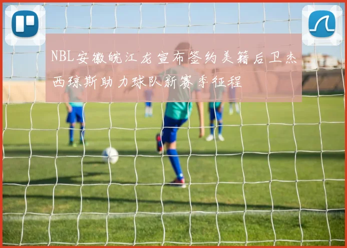 NBL安徽皖江龙宣布签约美籍后卫杰西琼斯助力球队新赛季征程