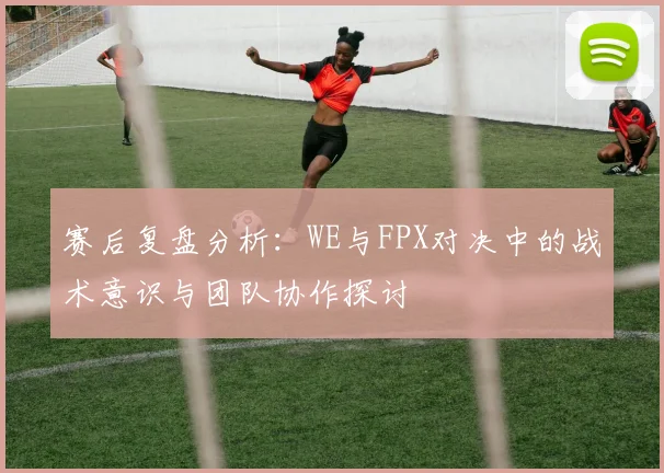赛后复盘分析：WE与FPX对决中的战术意识与团队协作探讨