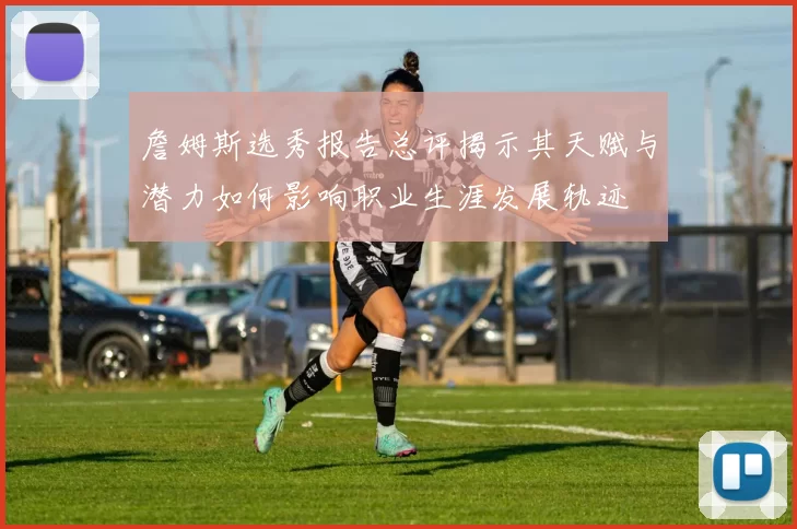 詹姆斯选秀报告总评揭示其天赋与潜力如何影响职业生涯发展轨迹