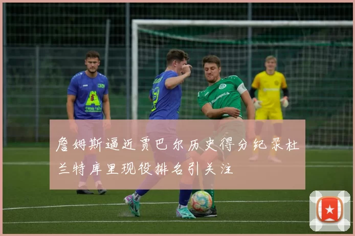 詹姆斯逼近贾巴尔历史得分纪录杜兰特库里现役排名引关注