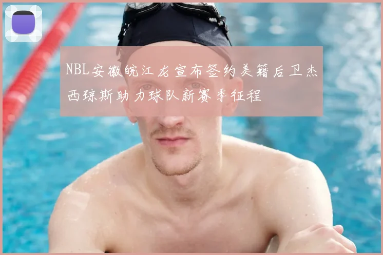 NBL安徽皖江龙宣布签约美籍后卫杰西琼斯助力球队新赛季征程