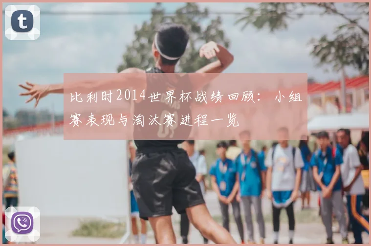 比利时2014世界杯战绩回顾：小组赛表现与淘汰赛进程一览
