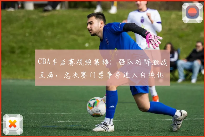 CBA季后赛视频集锦:强队对阵激战五局,总决赛门票争夺进入白热化