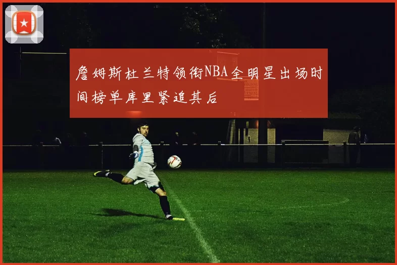 詹姆斯杜兰特领衔NBA全明星出场时间榜单库里紧追其后