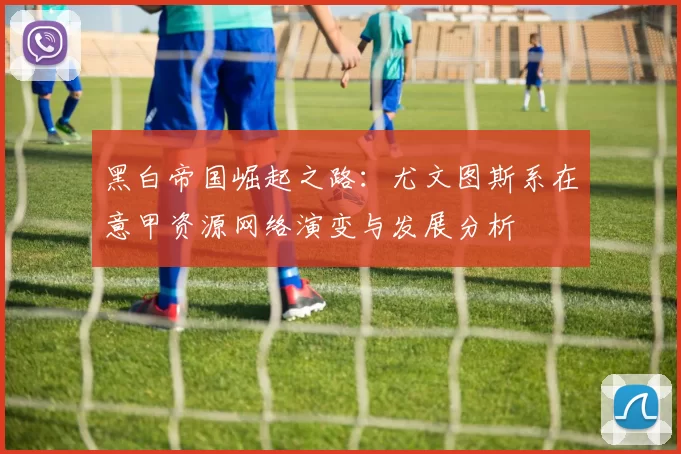 黑白帝国崛起之路：尤文图斯系在意甲资源网络演变与发展分析
