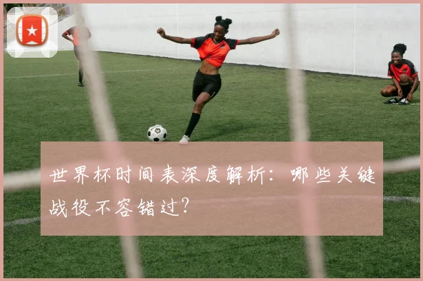 世界杯时间表深度解析：哪些关键战役不容错过？