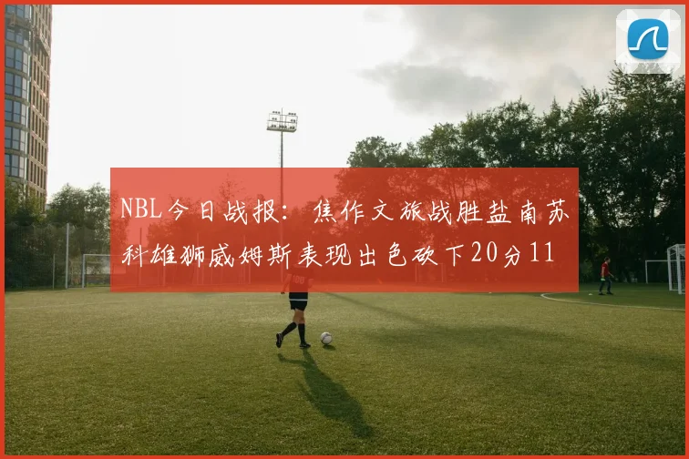 NBL今日战报：焦作文旅战胜盐南苏科雄狮威姆斯表现出色砍下20分11篮板