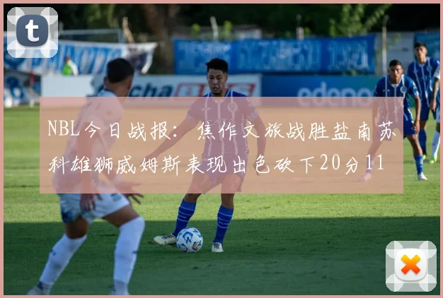 NBL今日战报：焦作文旅战胜盐南苏科雄狮威姆斯表现出色砍下20分11篮板