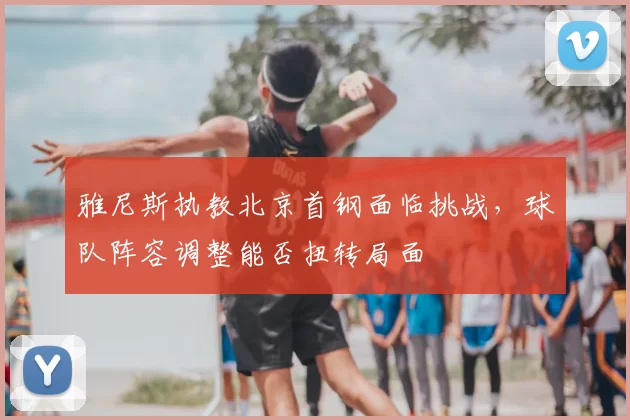 雅尼斯执教北京首钢面临挑战,球队阵容调整能否扭转局面