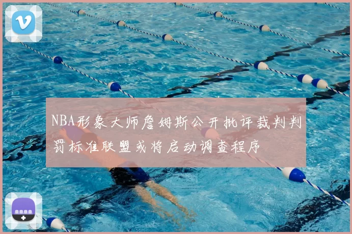 NBA形象大师詹姆斯公开批评裁判判罚标准联盟或将启动调查程序